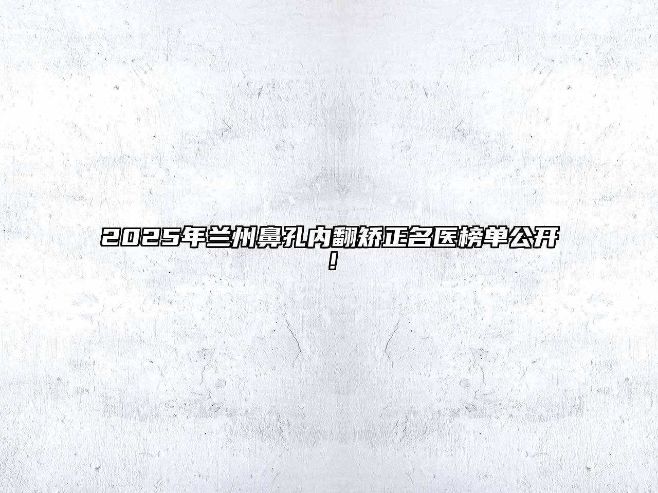 2025年兰州鼻孔内翻矫正名医榜单公开！