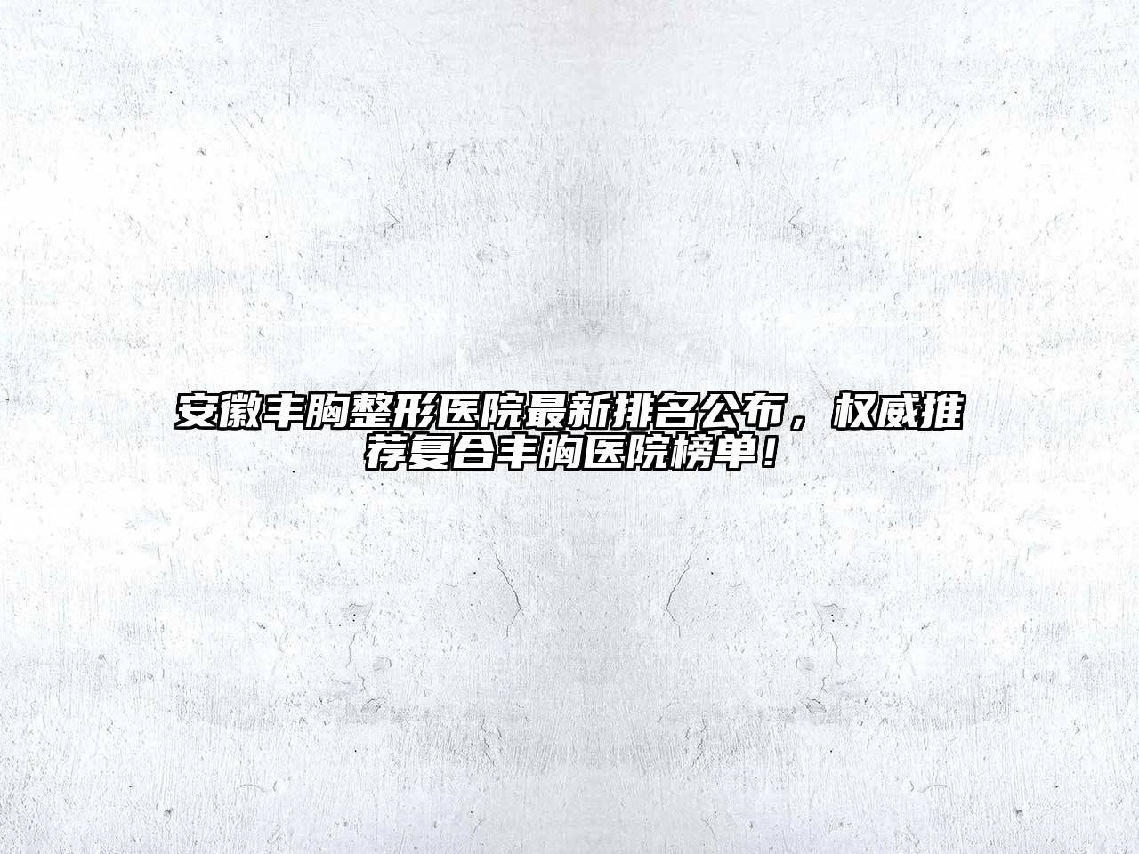 安徽丰胸整形医院最新排名公布，权威推荐复合丰胸医院榜单！