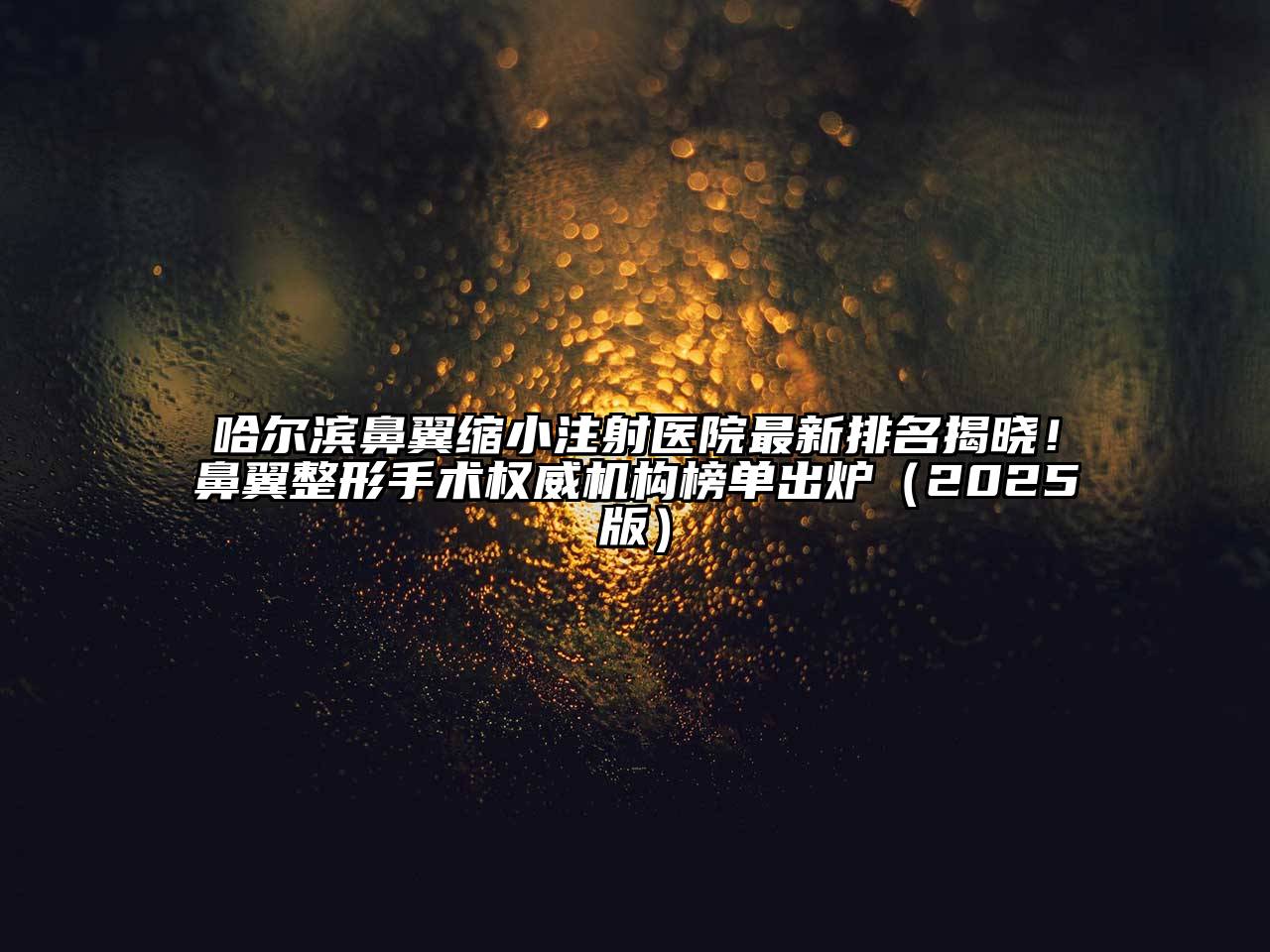 哈尔滨鼻翼缩小注射医院最新排名揭晓！鼻翼整形手术权威机构榜单出炉（2025版）