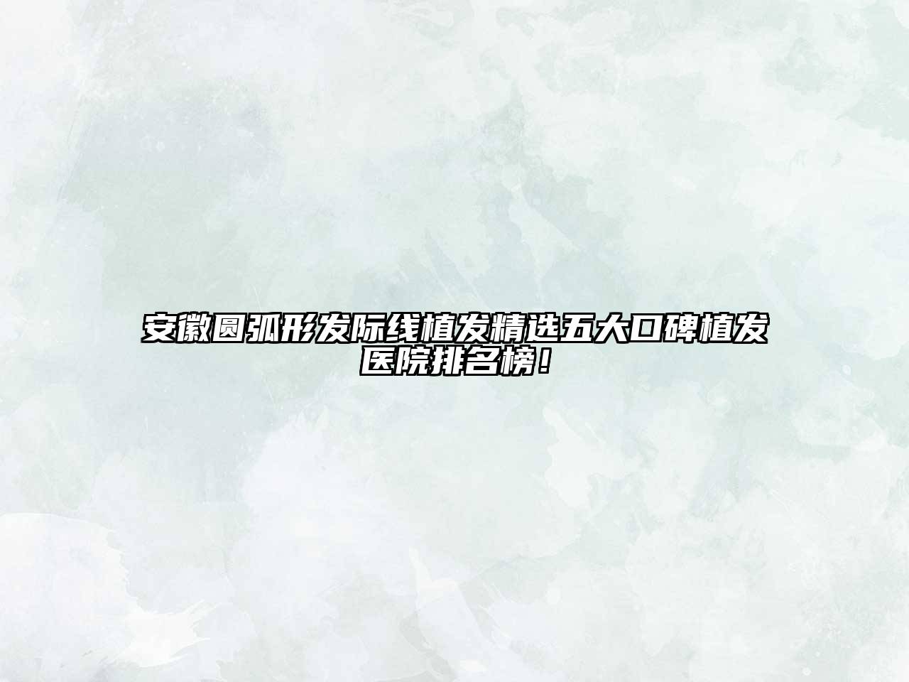 安徽圆弧形发际线植发精选五大口碑植发医院排名榜！