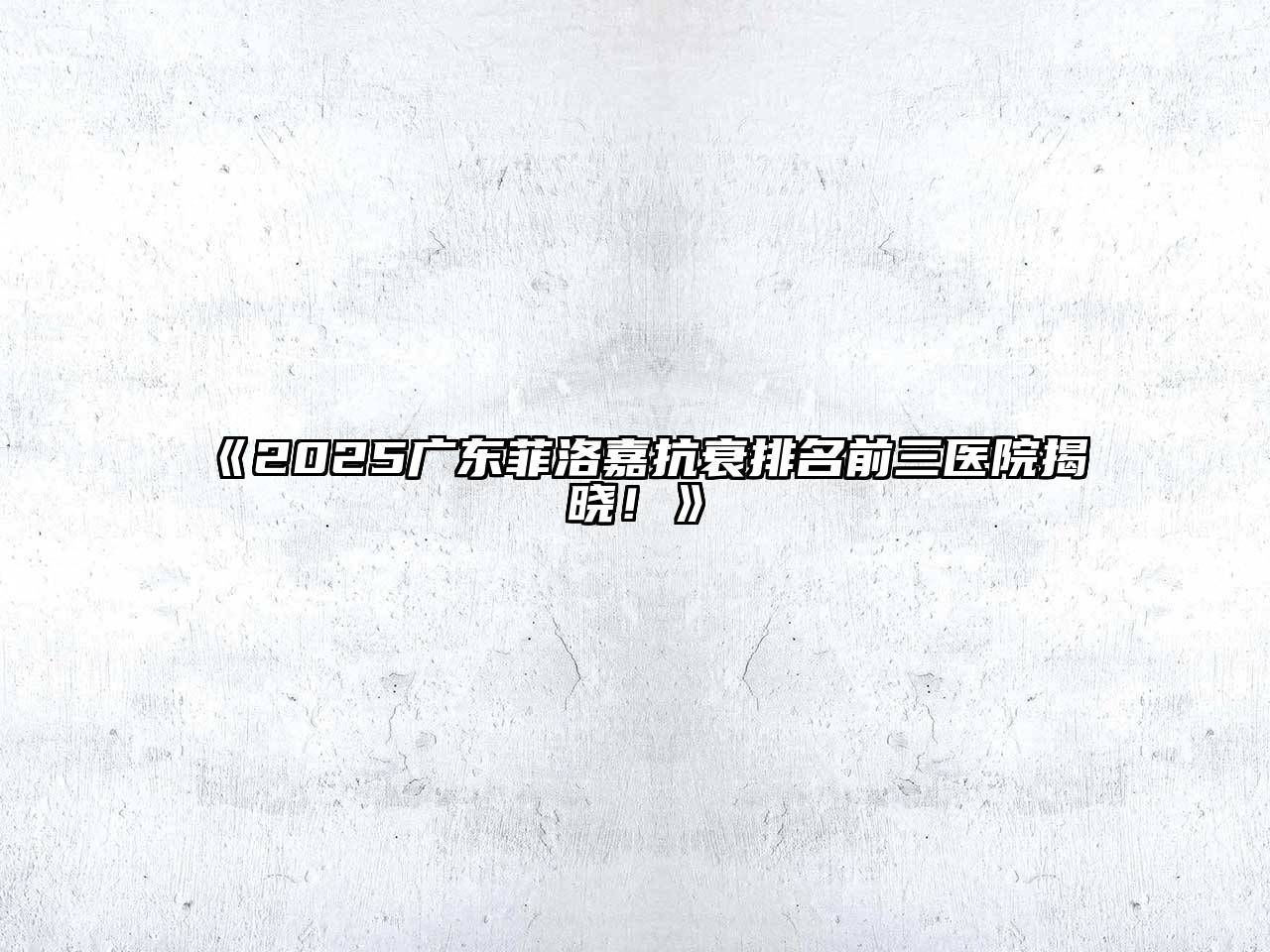 《2025广东菲洛嘉抗衰排名前三医院揭晓！》