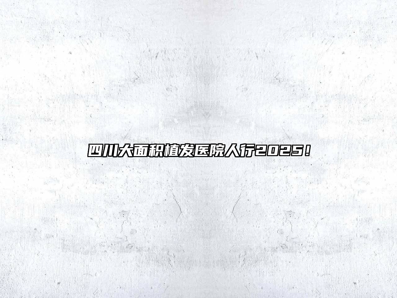 四川大面积植发医院人行2025！