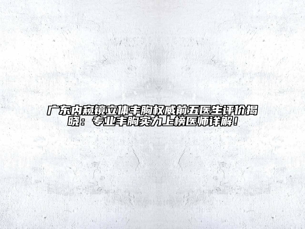 广东内窥镜立体丰胸权威前五医生评价揭晓：专业丰胸实力上榜医师详解！