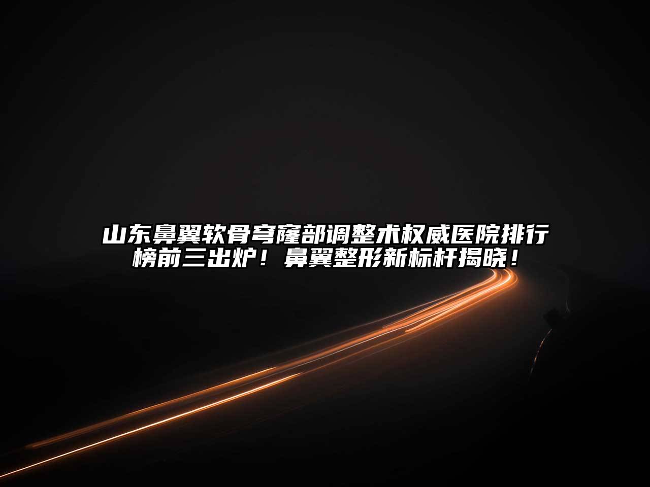 山东鼻翼软骨穹窿部调整术权威医院排行榜前三出炉！鼻翼整形新标杆揭晓！