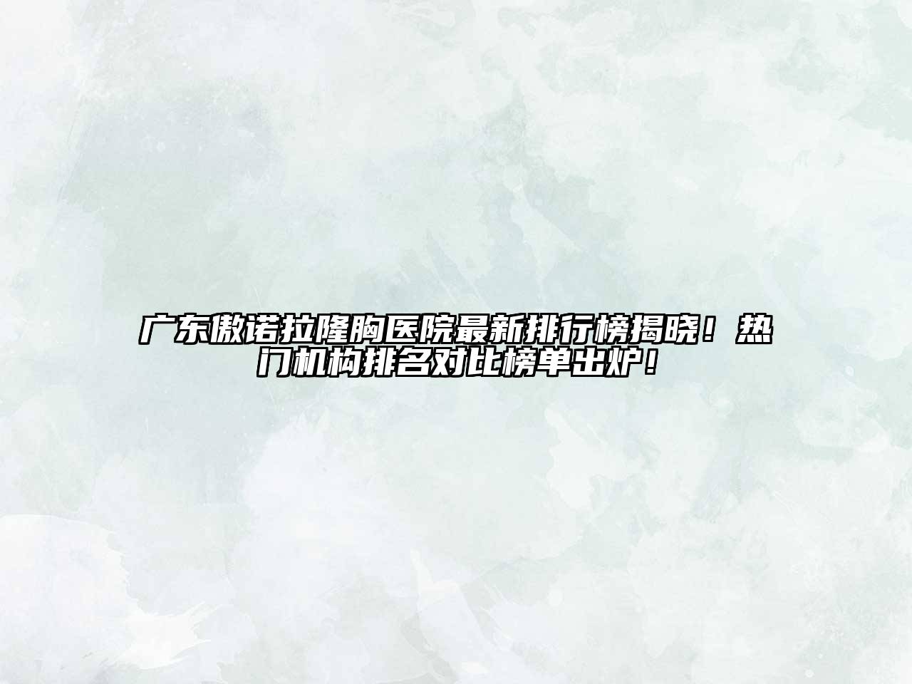 广东傲诺拉隆胸医院最新排行榜揭晓！热门机构排名对比榜单出炉！
