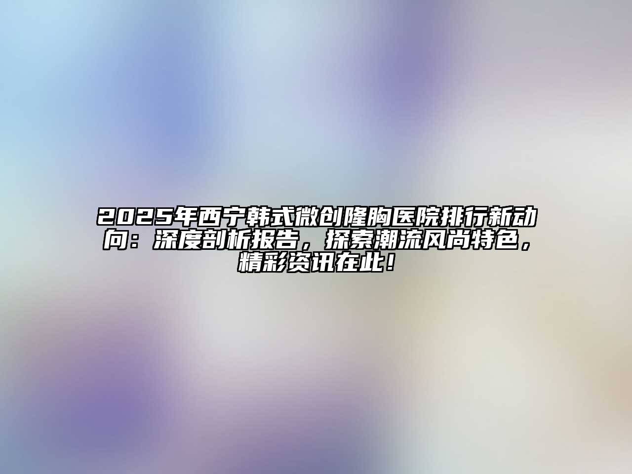2025年西宁韩式微创隆胸医院排行新动向：深度剖析报告，探索潮流风尚特色，精彩资讯在此！