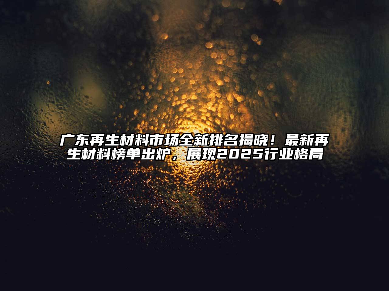 广东再生材料市场全新排名揭晓！最新再生材料榜单出炉，展现2025行业格局