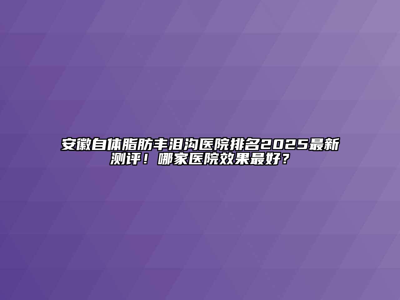 安徽自体脂肪丰泪沟医院排名2025最新测评！哪家医院效果最好？