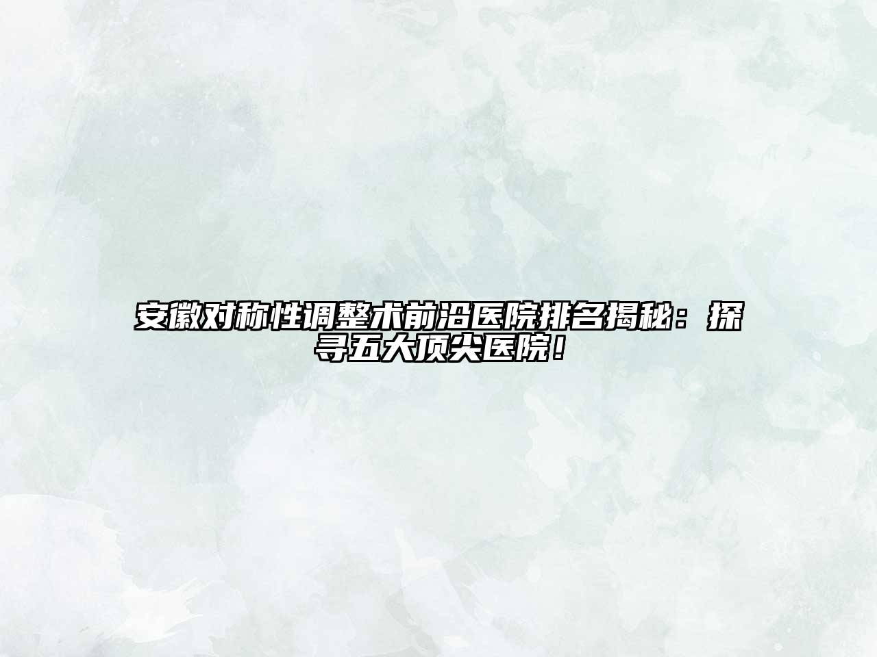 安徽对称性调整术前沿医院排名揭秘：探寻五大顶尖医院！