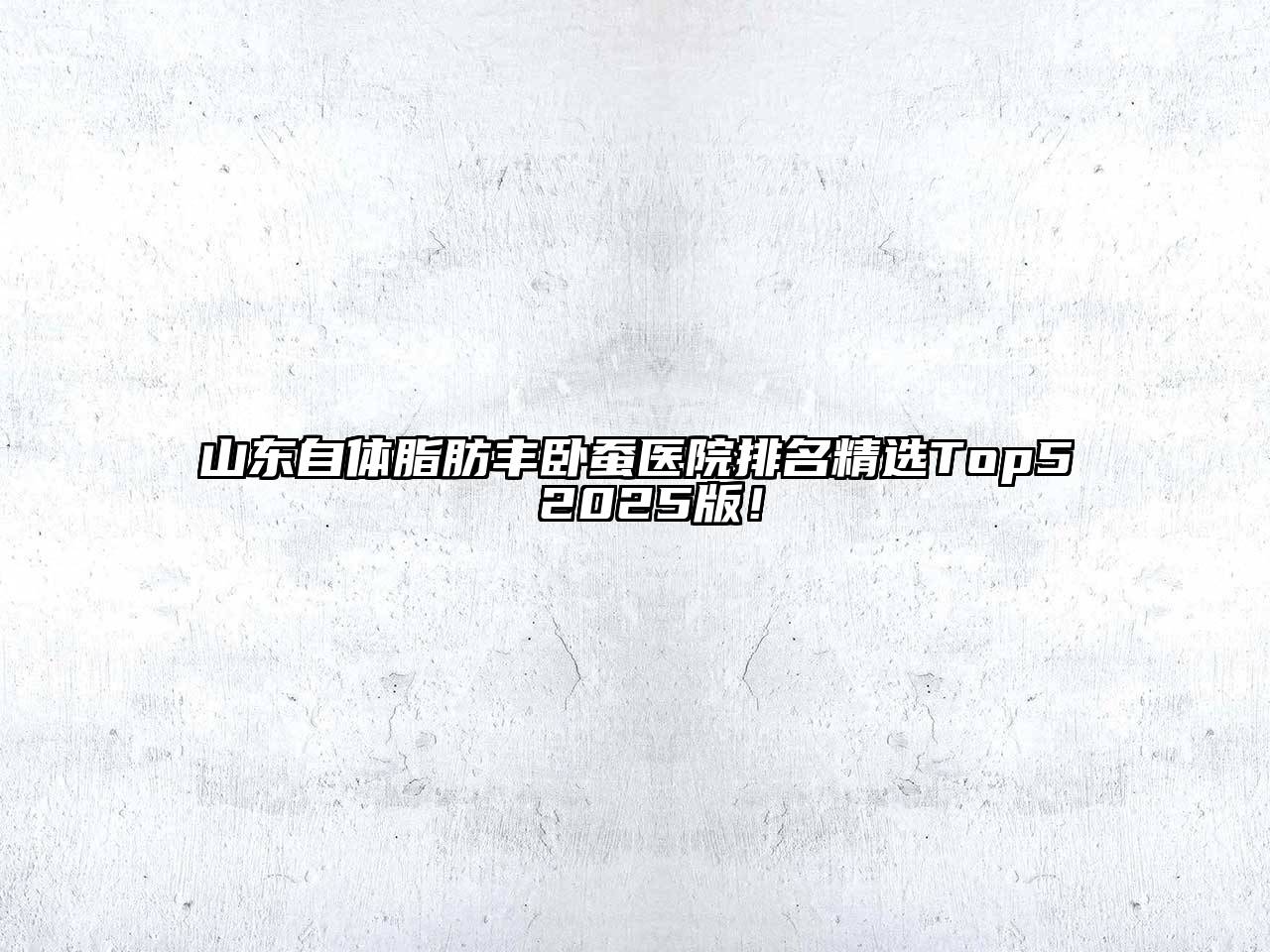 山东自体脂肪丰卧蚕医院排名精选Top5 2025版！