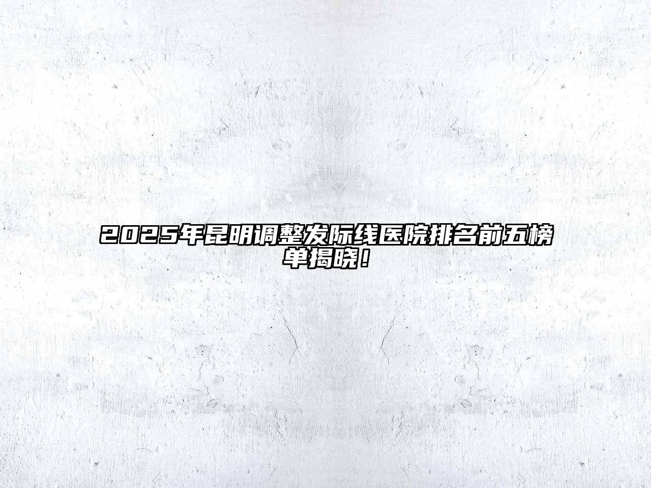 2025年昆明调整发际线医院排名前五榜单揭晓！