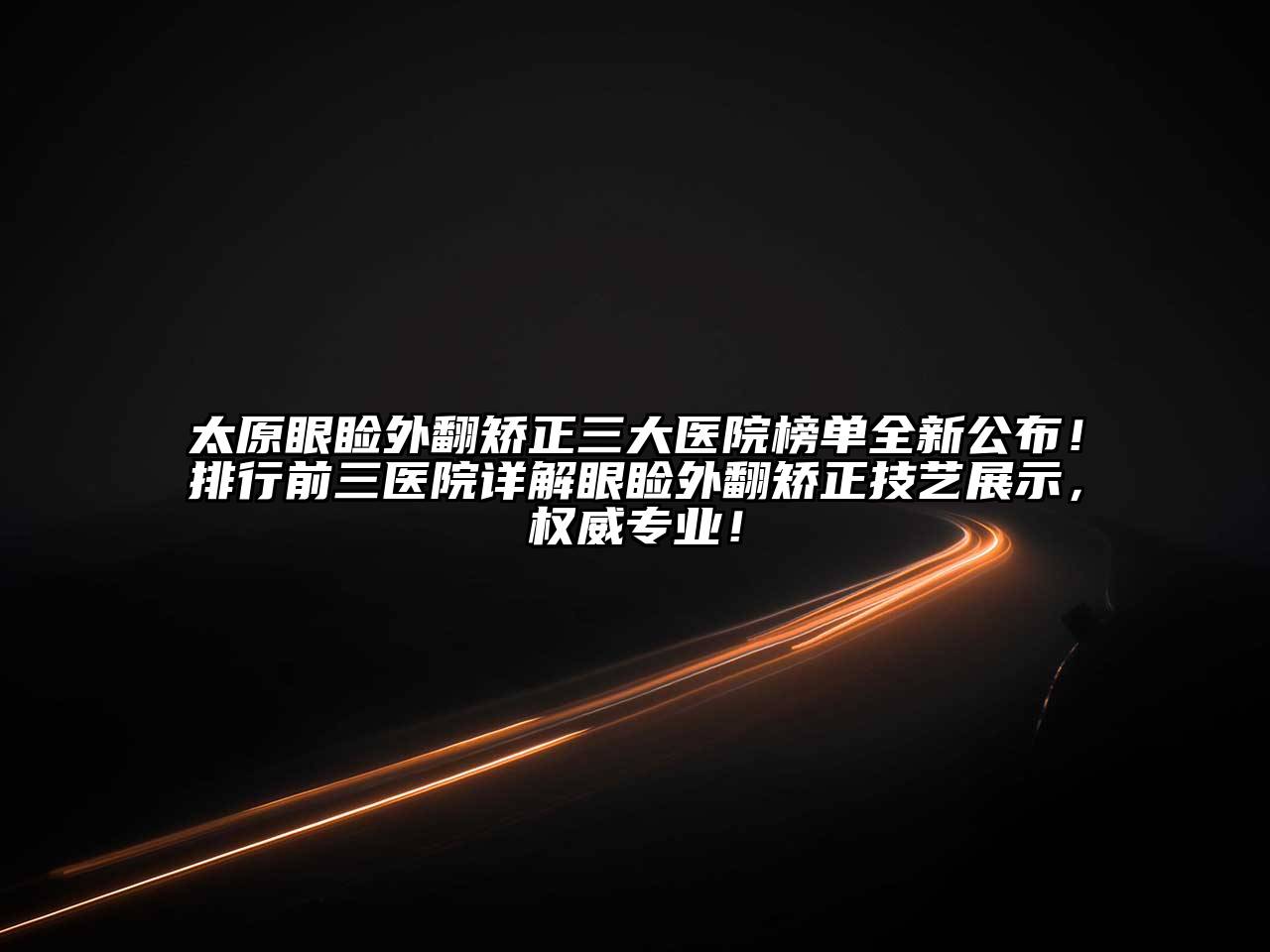 太原眼睑外翻矫正三大医院榜单全新公布！排行前三医院详解眼睑外翻矫正技艺展示，权威专业！