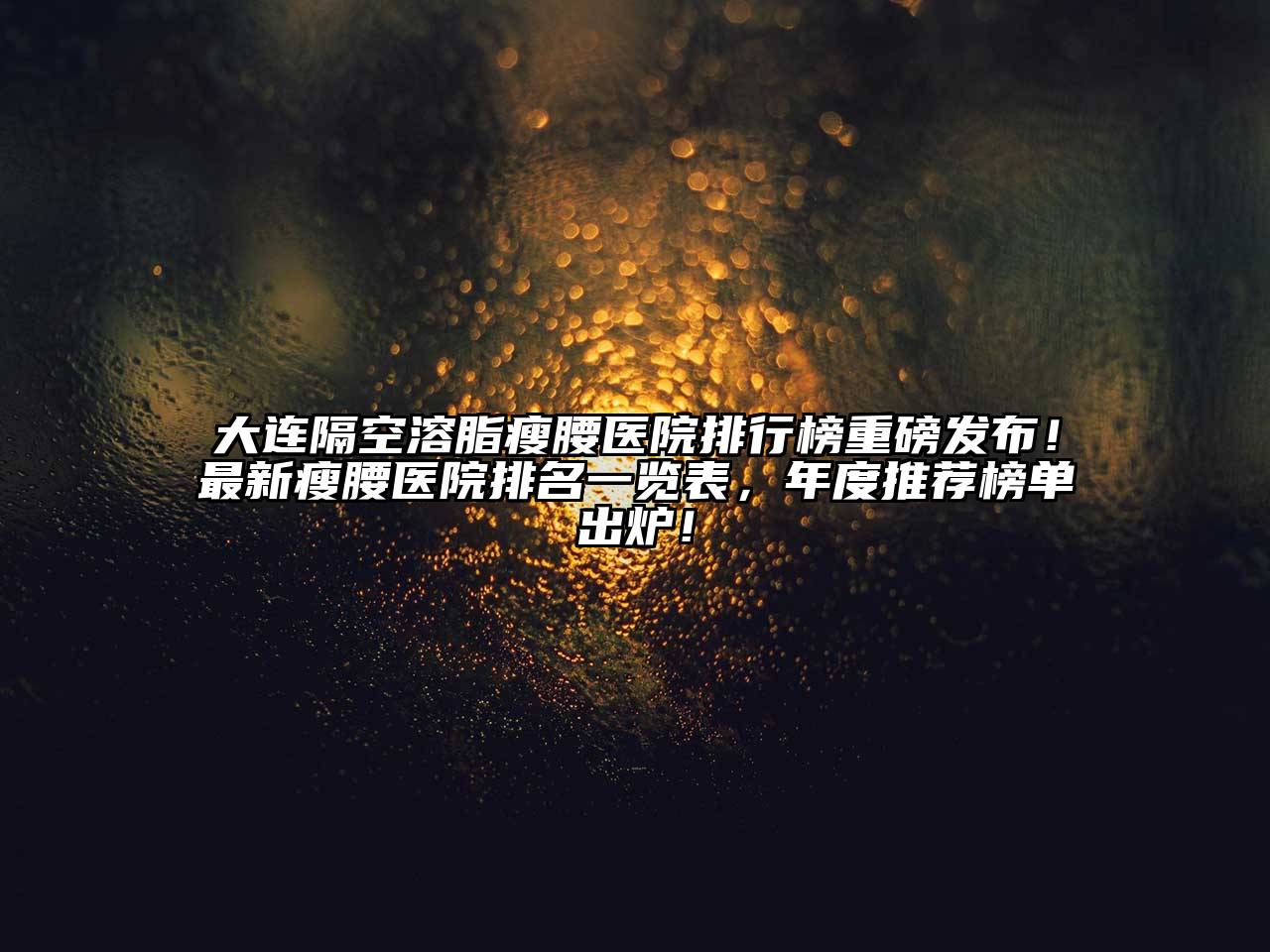 大连隔空溶脂瘦腰医院排行榜重磅发布！最新瘦腰医院排名一览表，年度推荐榜单出炉！