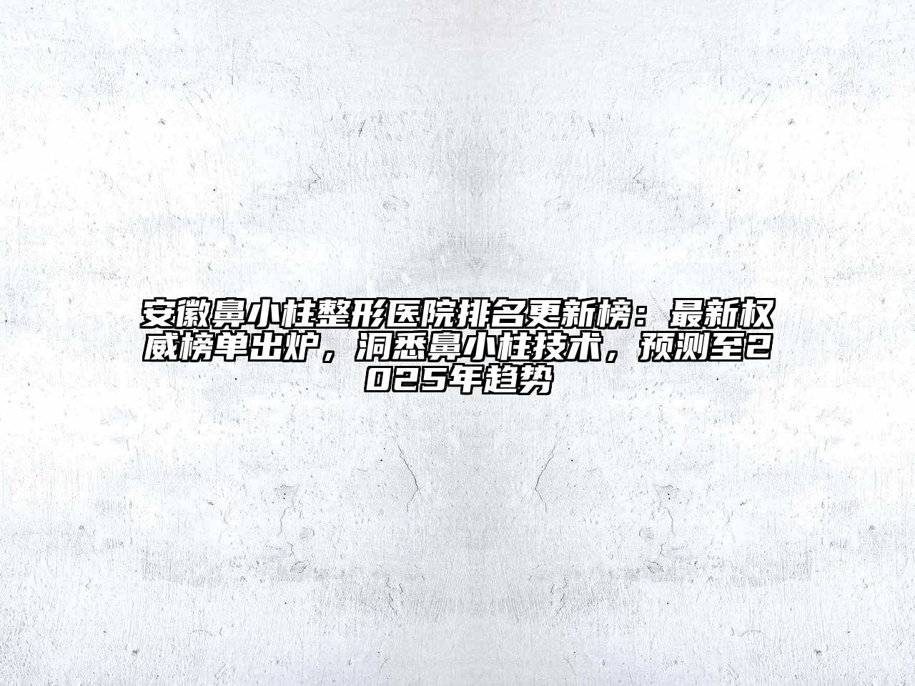安徽鼻小柱整形医院排名更新榜：最新权威榜单出炉，洞悉鼻小柱技术，预测至2025年趋势