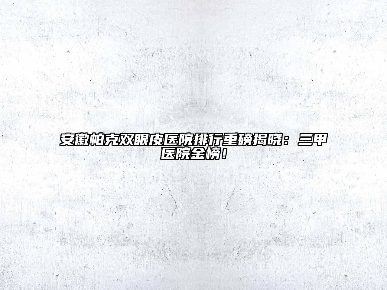 安徽帕克双眼皮医院排行重磅揭晓：三甲医院金榜！