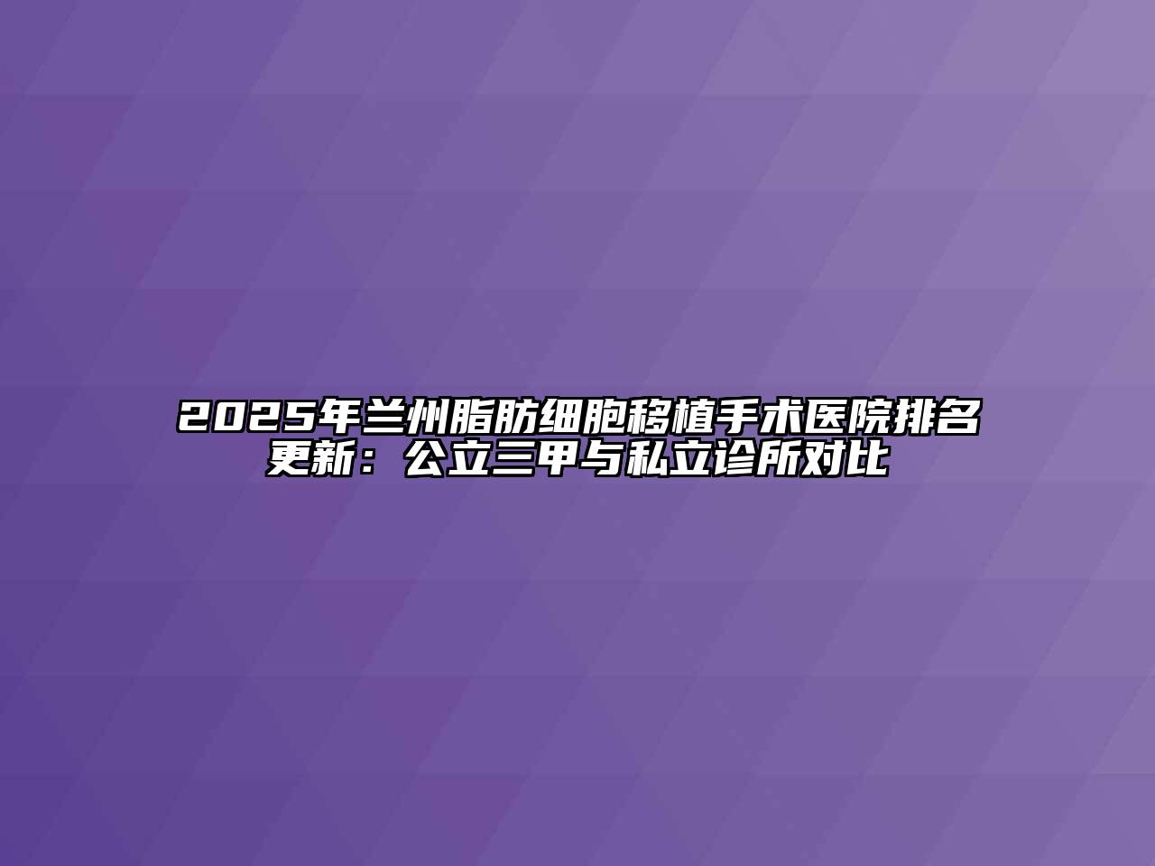 2025年兰州脂肪细胞移植手术医院排名更新：公立三甲与私立诊所对比