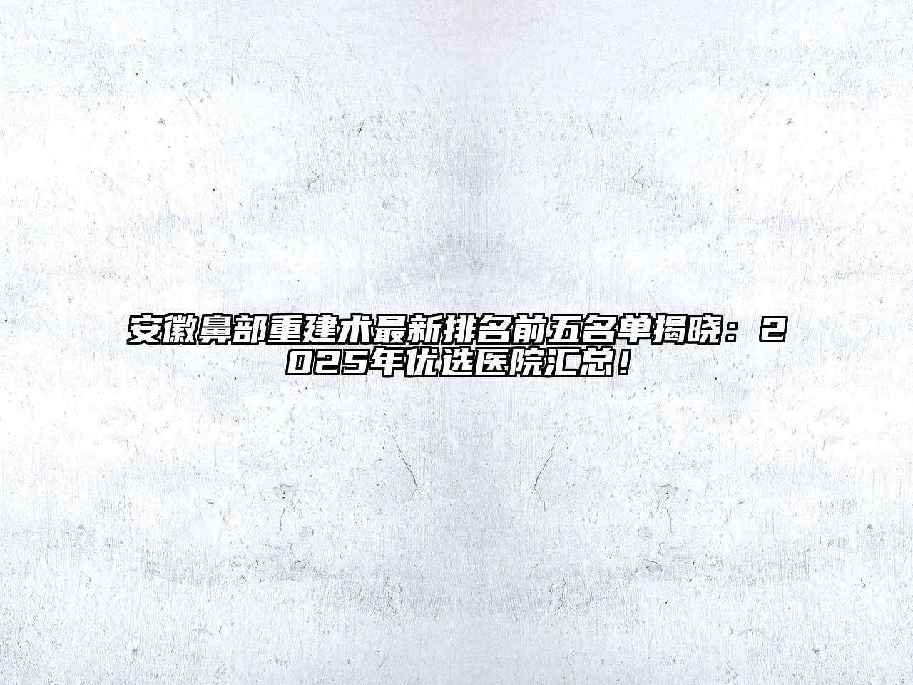 安徽鼻部重建术最新排名前五名单揭晓：2025年优选医院汇总！