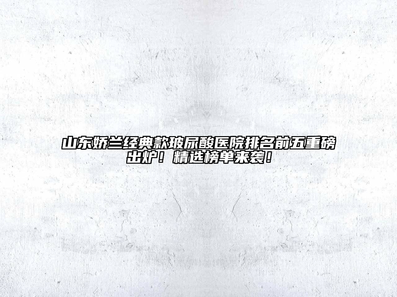 山东娇兰经典款玻尿酸医院排名前五重磅出炉！精选榜单来袭！
