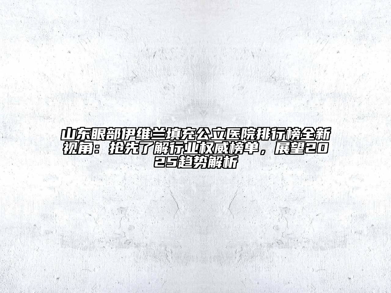 山东眼部伊维兰填充公立医院排行榜全新视角：抢先了解行业权威榜单，展望2025趋势解析
