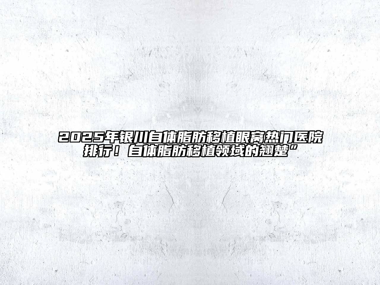 2025年银川自体脂肪移植眼窝热门医院排行！自体脂肪移植领域的翘楚”
