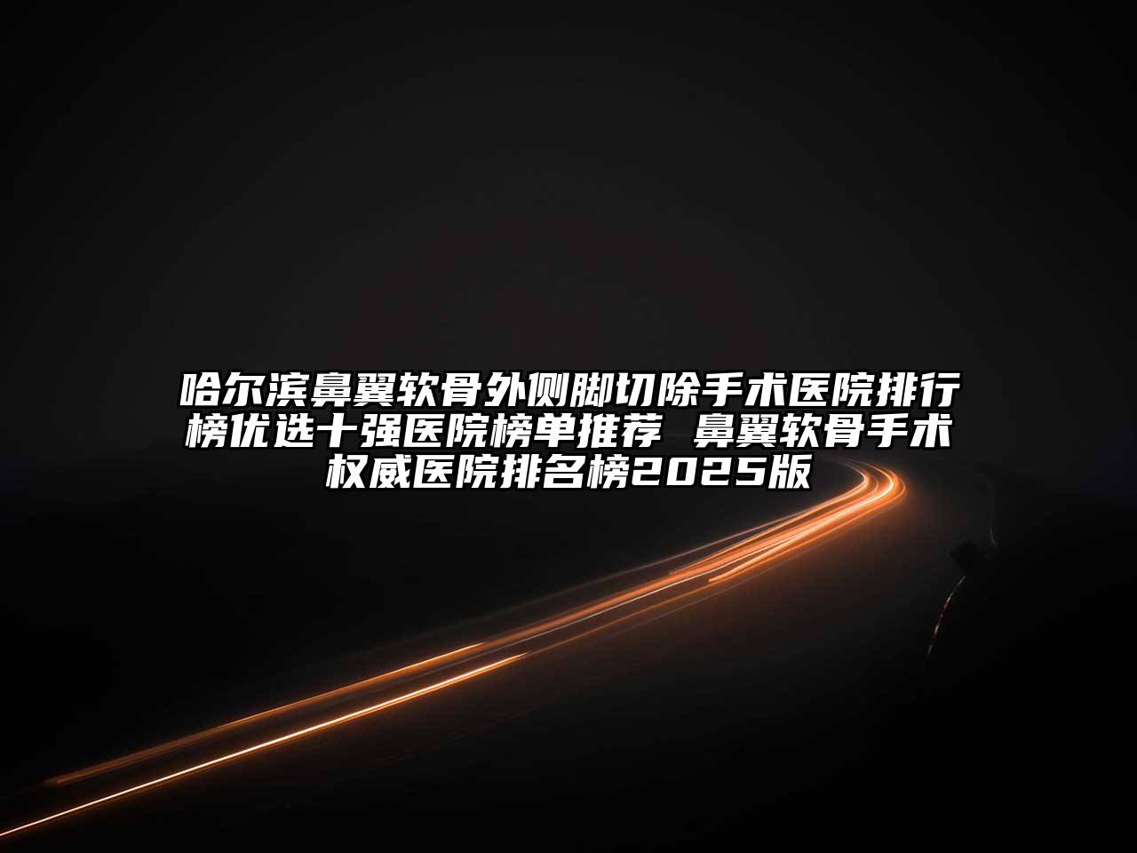 哈尔滨鼻翼软骨外侧脚切除手术医院排行榜优选十强医院榜单推荐 鼻翼软骨手术权威医院排名榜2025版