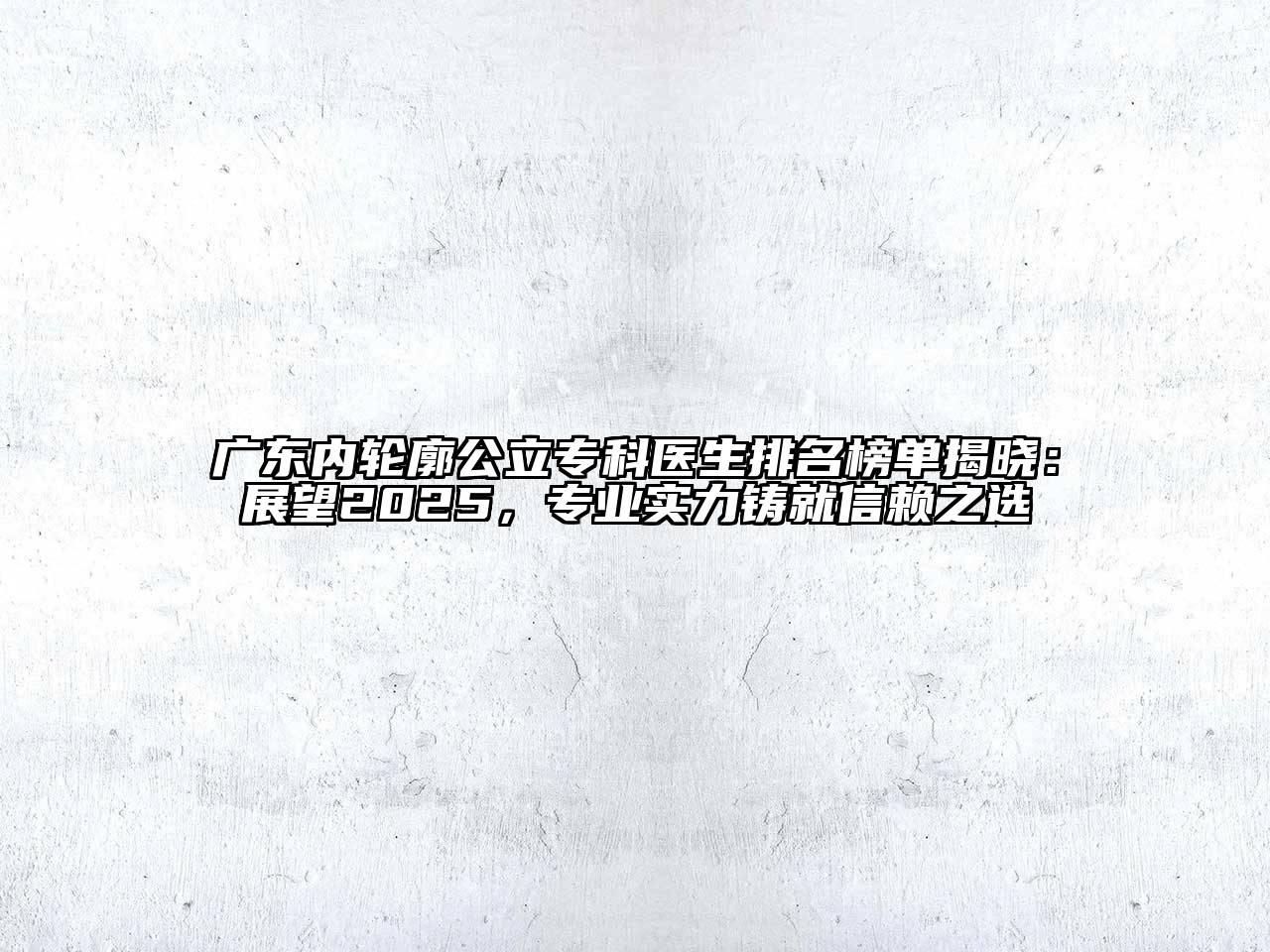 广东内轮廓公立专科医生排名榜单揭晓：展望2025，专业实力铸就信赖之选