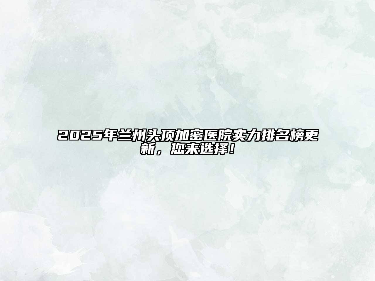 2025年兰州头顶加密医院实力排名榜更新，您来选择！
