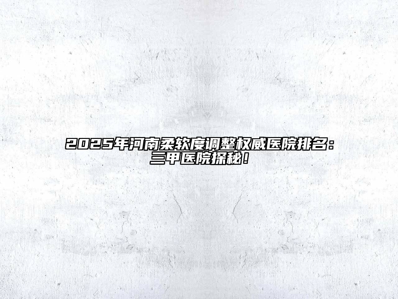 2025年河南柔软度调整权威医院排名：三甲医院探秘！