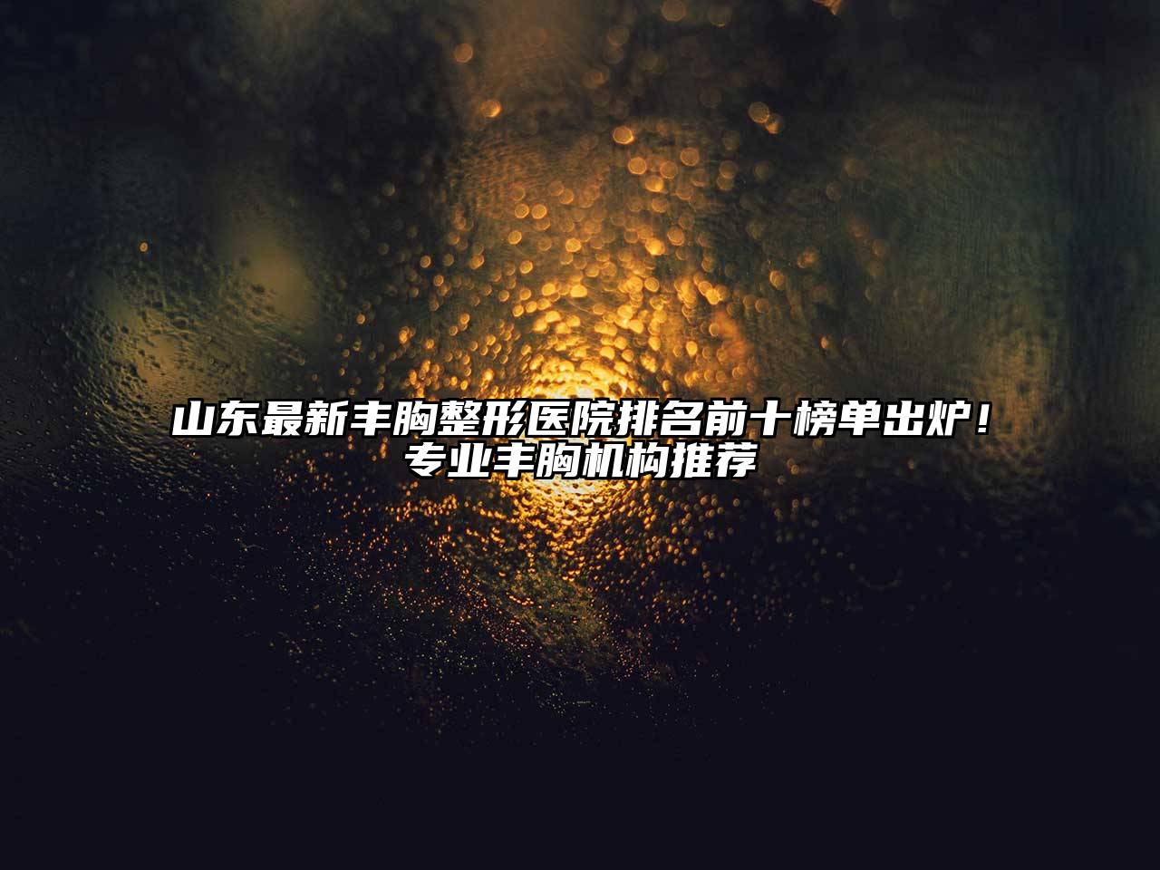 山东最新丰胸整形医院排名前十榜单出炉！专业丰胸机构推荐