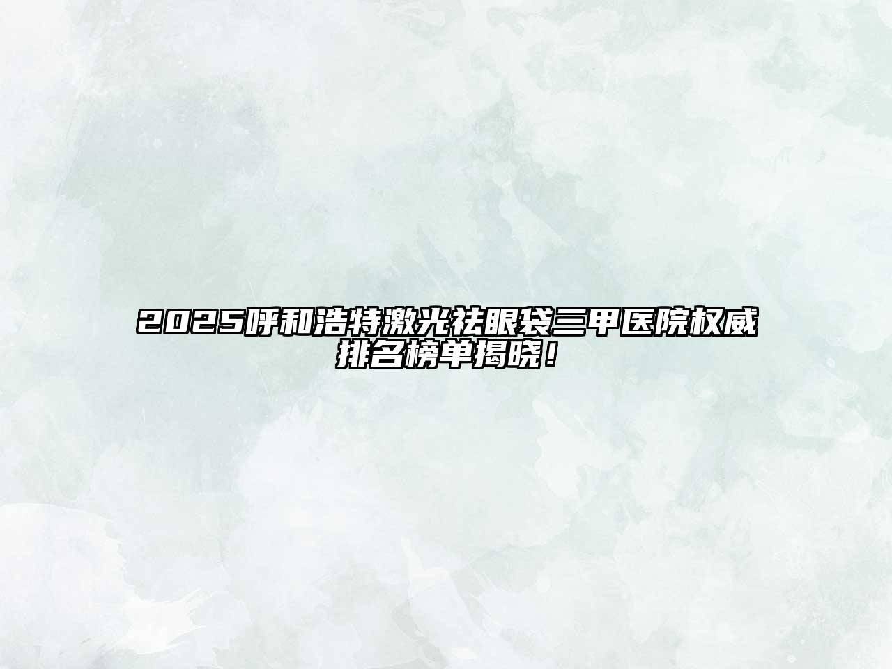 2025呼和浩特激光祛眼袋三甲医院权威排名榜单揭晓！
