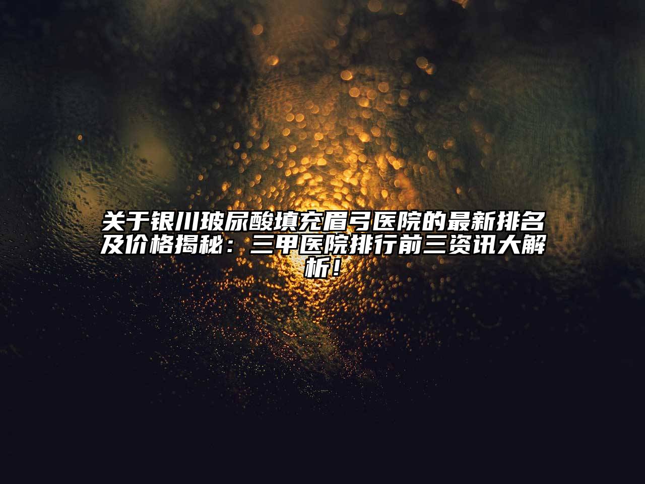 关于银川玻尿酸填充眉弓医院的最新排名及价格揭秘：三甲医院排行前三资讯大解析！