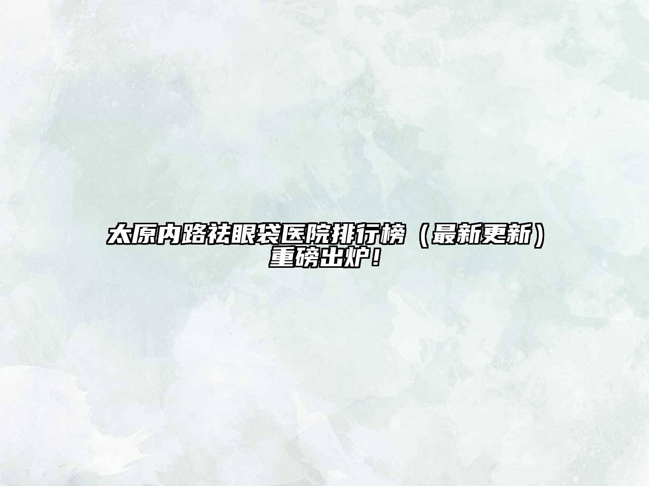 太原内路祛眼袋医院排行榜（最新更新）重磅出炉！