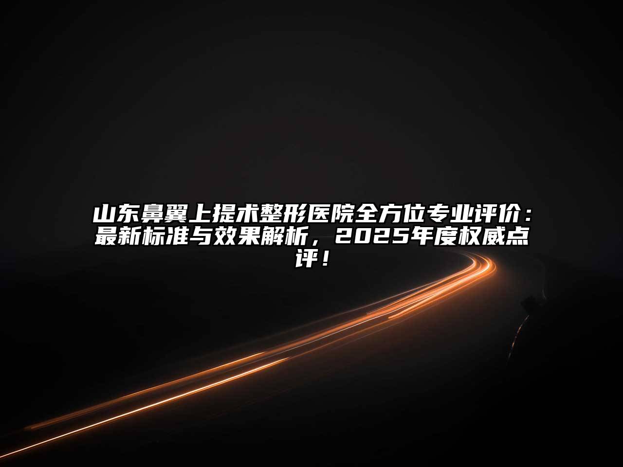 山东鼻翼上提术整形医院全方位专业评价：最新标准与效果解析，2025年度权威点评！