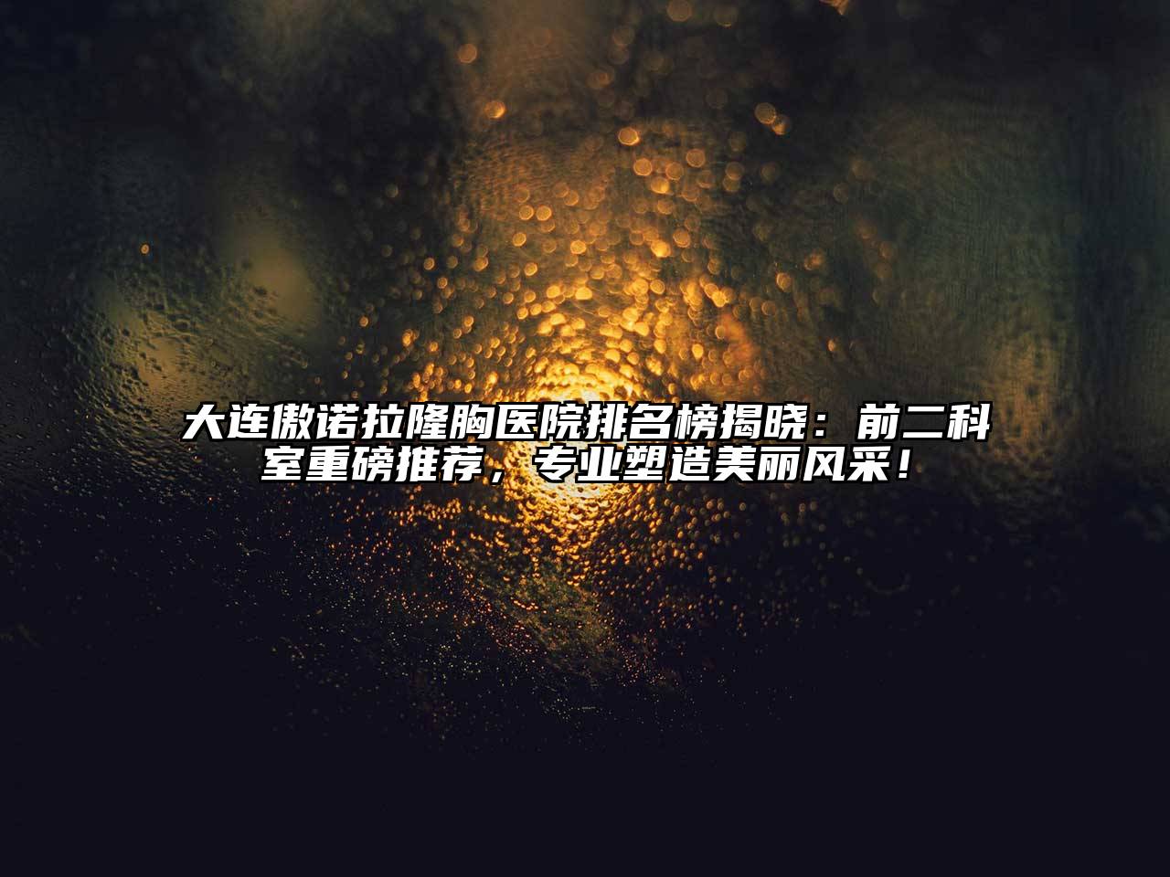 大连傲诺拉隆胸医院排名榜揭晓：前二科室重磅推荐，专业塑造美丽风采！