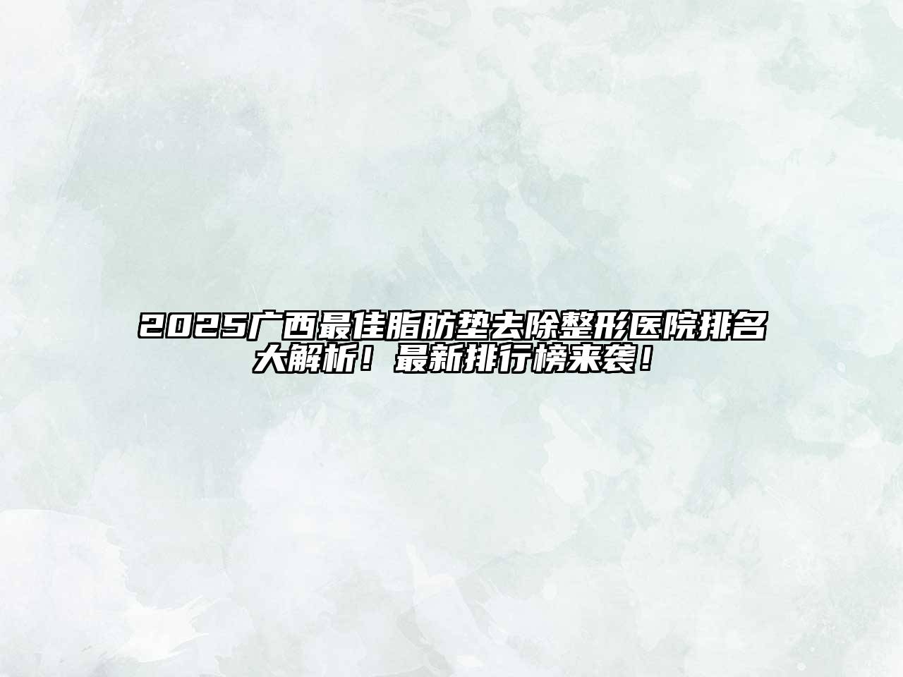 2025广西最佳脂肪垫去除整形医院排名大解析！最新排行榜来袭！