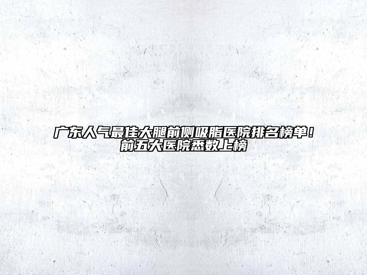 广东人气最佳大腿前侧吸脂医院排名榜单！前五大医院悉数上榜