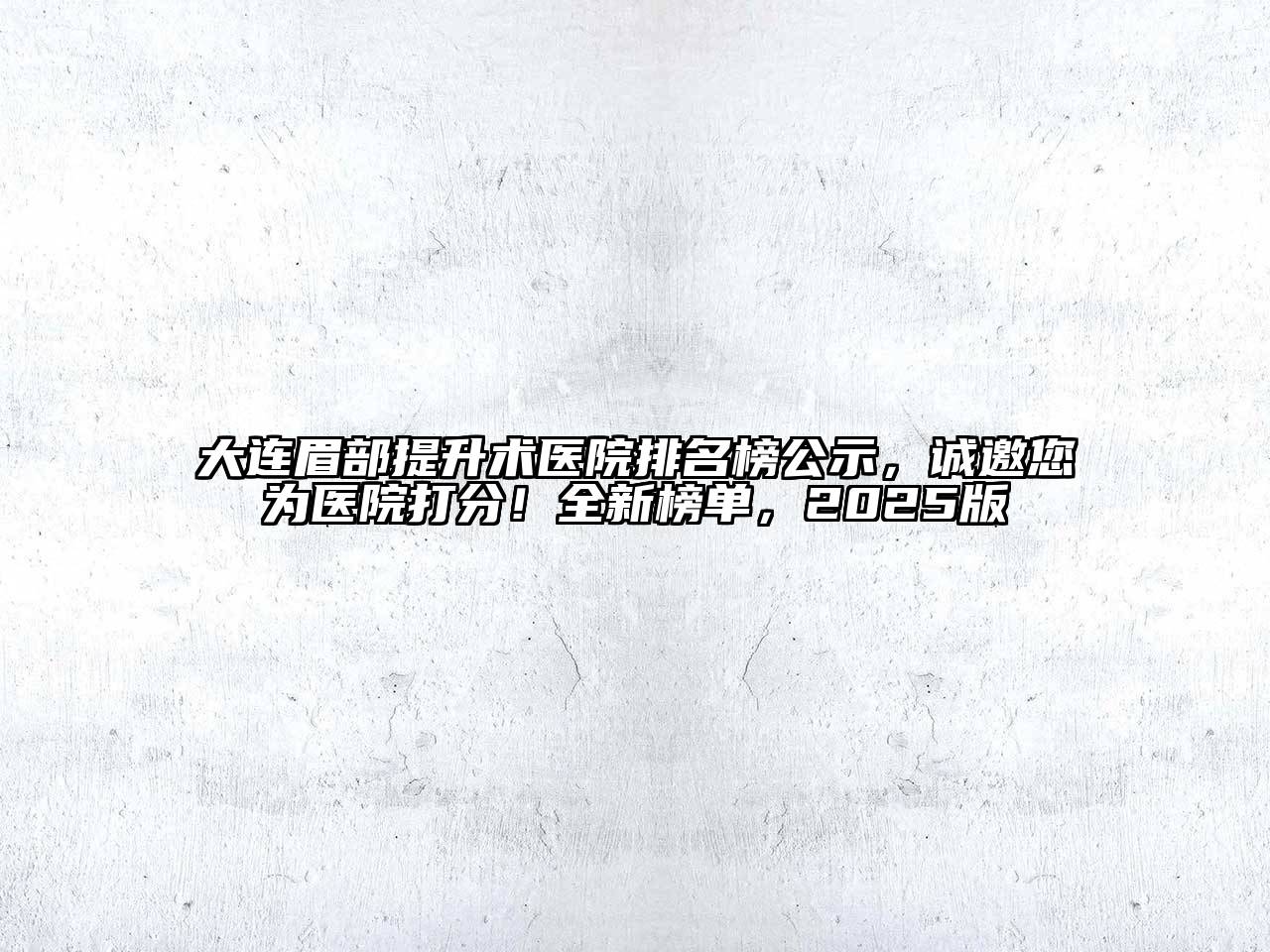 大连眉部提升术医院排名榜公示，诚邀您为医院打分！全新榜单，2025版