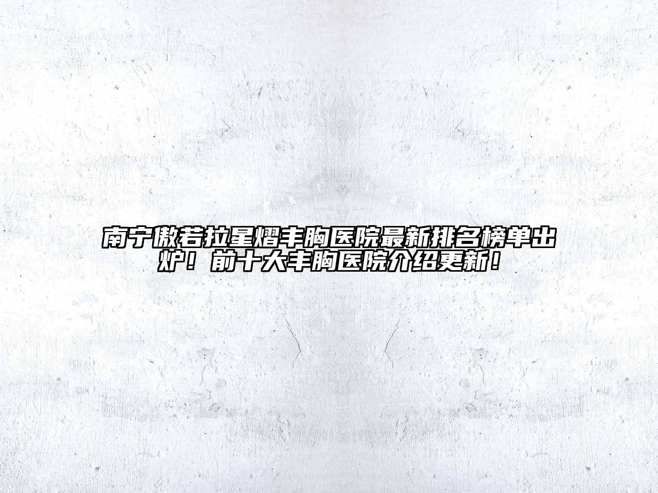 南宁傲若拉星熠丰胸医院最新排名榜单出炉！前十大丰胸医院介绍更新！