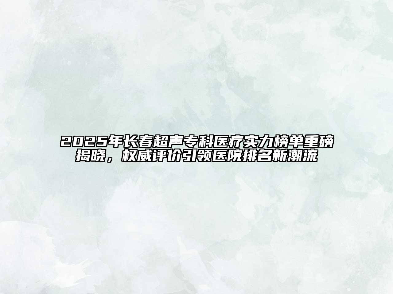 2025年长春超声专科医疗实力榜单重磅揭晓，权威评价引领医院排名新潮流
