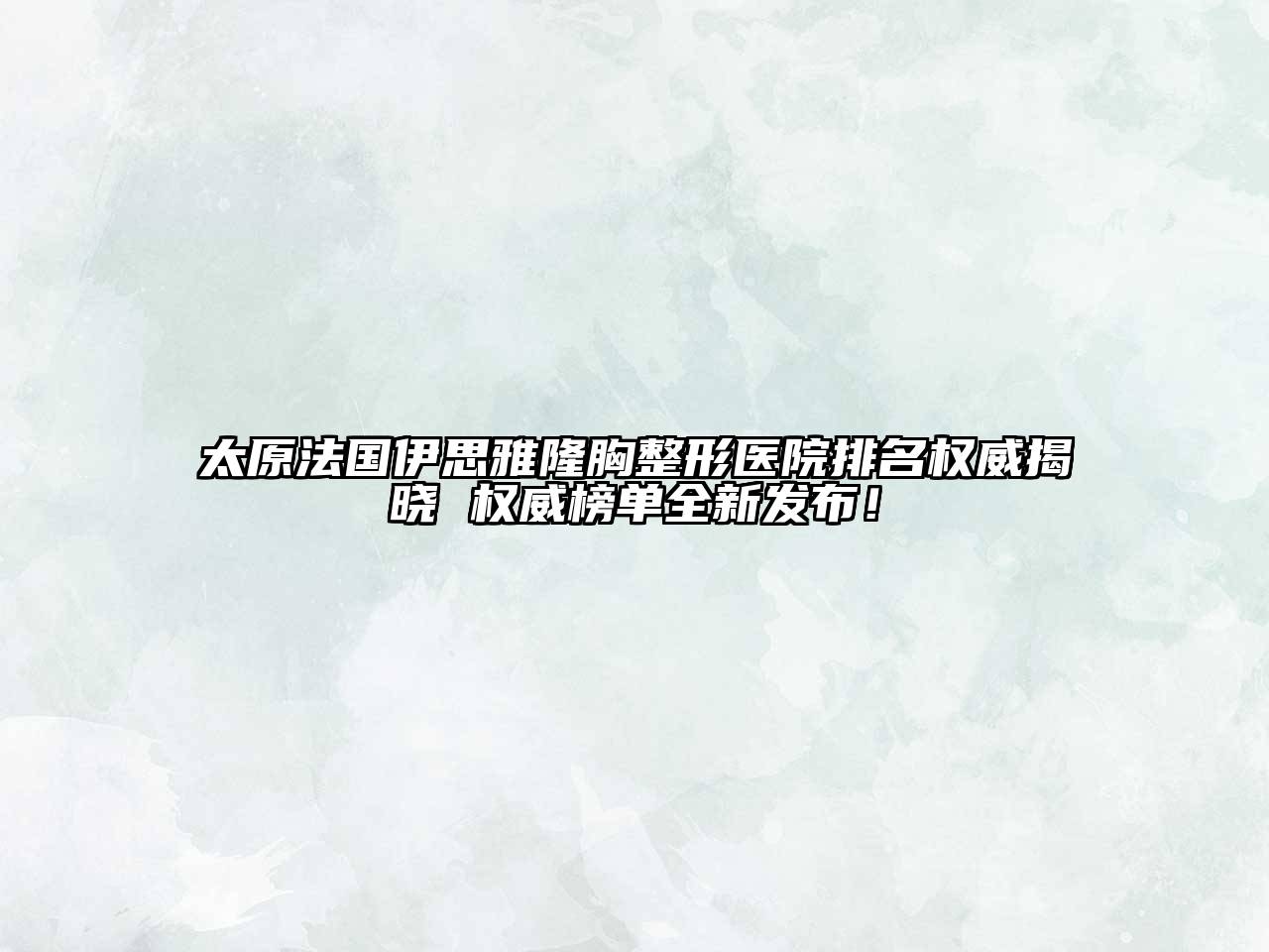 太原法国伊思雅隆胸整形医院排名权威揭晓 权威榜单全新发布！
