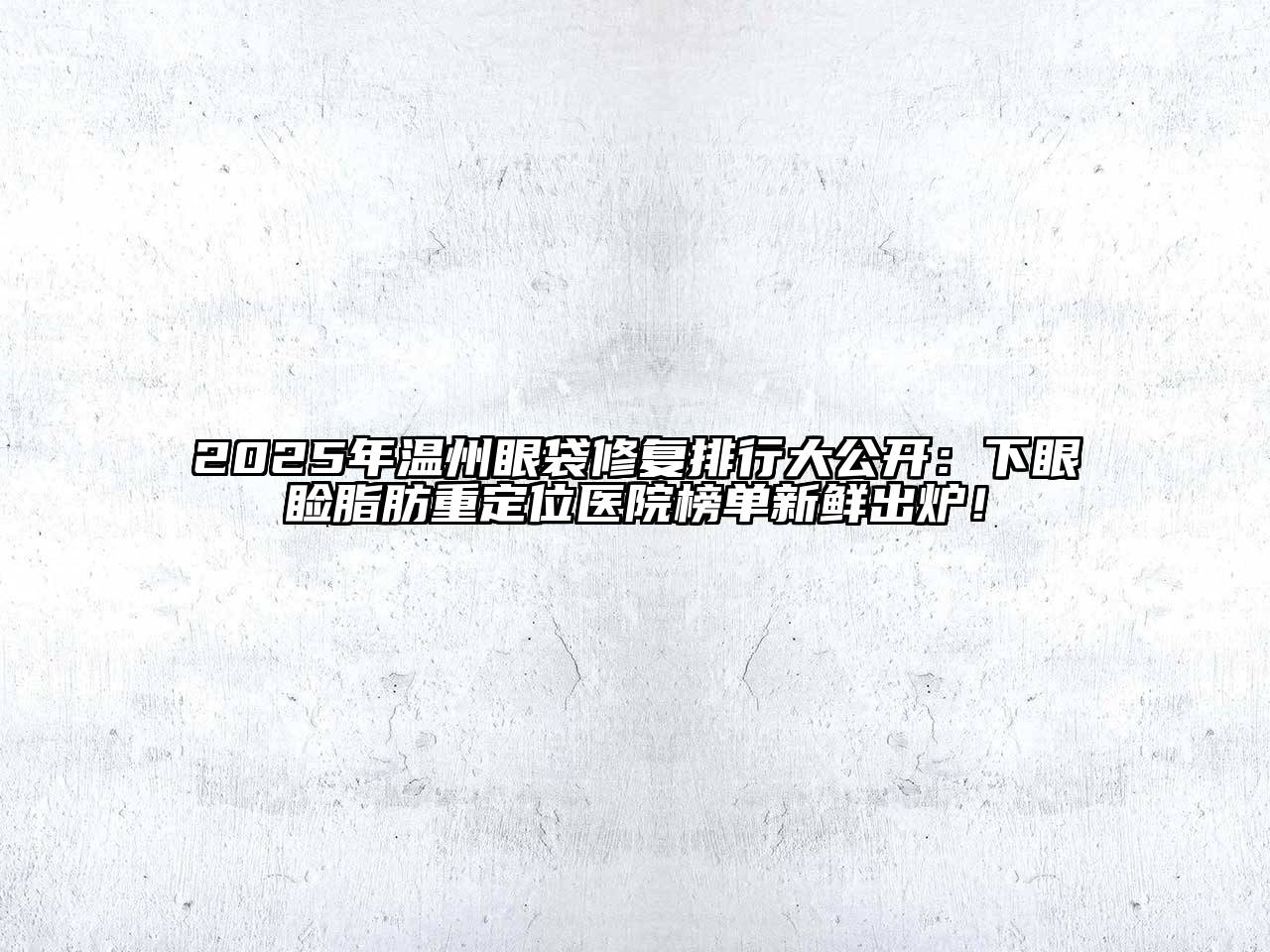 2025年温州眼袋修复排行大公开：下眼睑脂肪重定位医院榜单新鲜出炉！