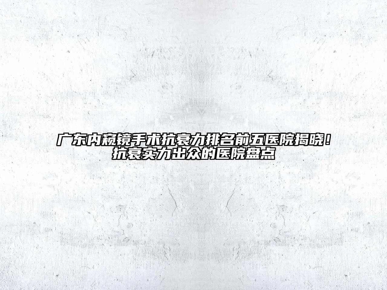 广东内窥镜手术抗衰力排名前五医院揭晓！抗衰实力出众的医院盘点