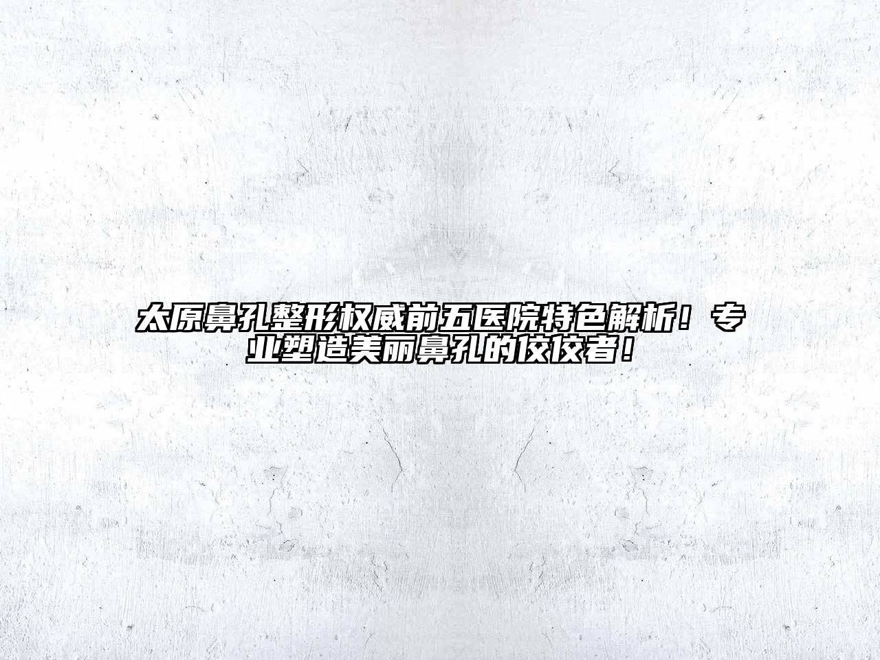 太原鼻孔整形权威前五医院特色解析！专业塑造美丽鼻孔的佼佼者！