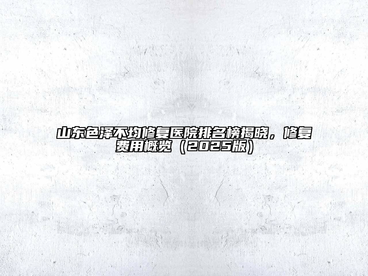 山东色泽不均修复医院排名榜揭晓，修复费用概览（2025版）