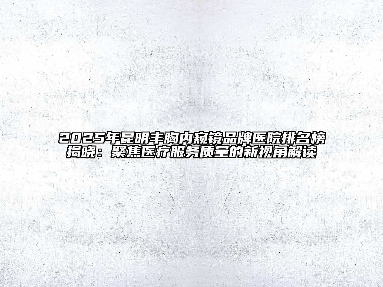 2025年昆明丰胸内窥镜品牌医院排名榜揭晓：聚焦医疗服务质量的新视角解读
