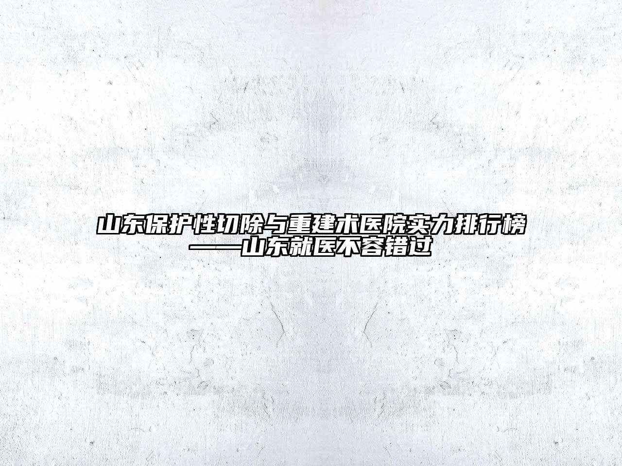 山东保护性切除与重建术医院实力排行榜——山东就医不容错过