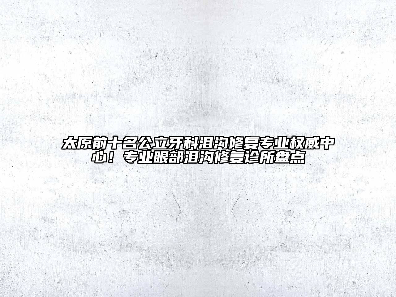 太原前十名公立牙科泪沟修复专业权威中心！专业眼部泪沟修复诊所盘点