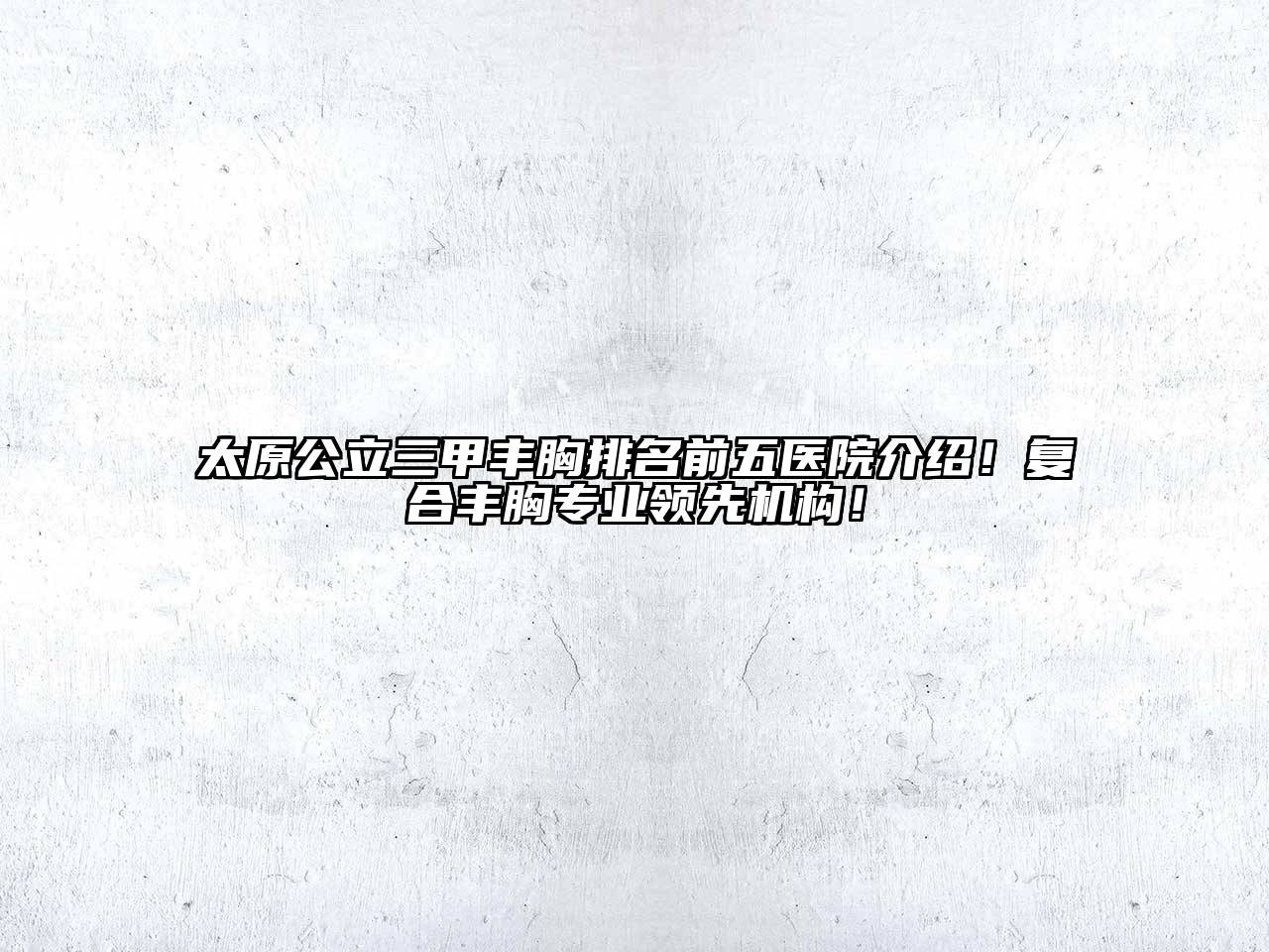 太原公立三甲丰胸排名前五医院介绍！复合丰胸专业领先机构！