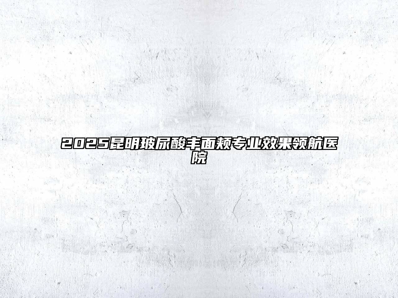 2025昆明玻尿酸丰面颊专业效果领航医院