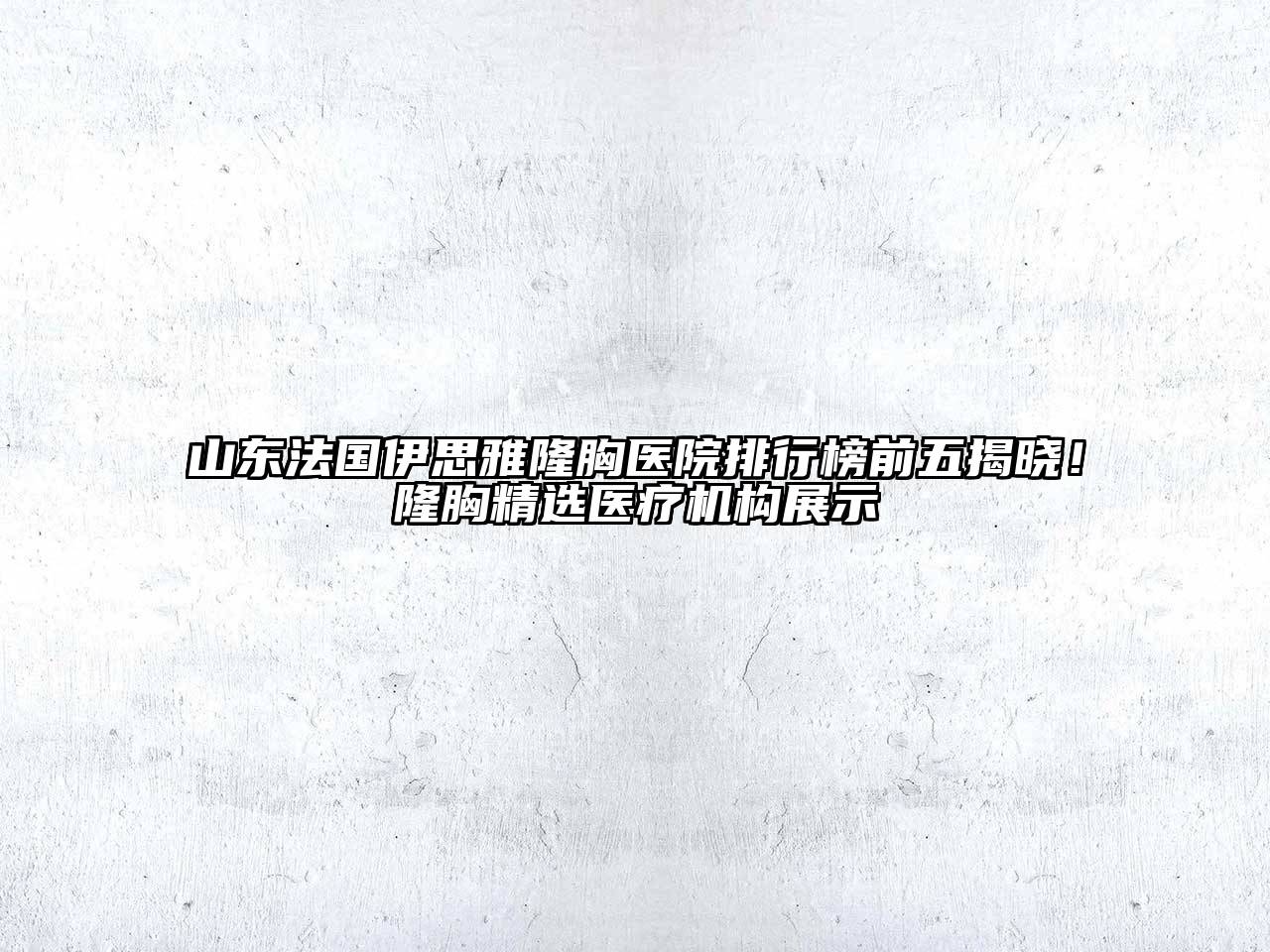 山东法国伊思雅隆胸医院排行榜前五揭晓！隆胸精选医疗机构展示